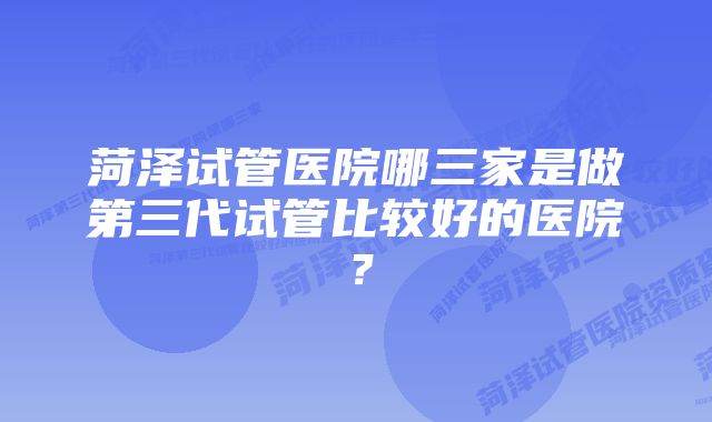 菏泽试管医院哪三家是做第三代试管比较好的医院？