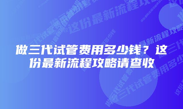 做三代试管费用多少钱？这份最新流程攻略请查收