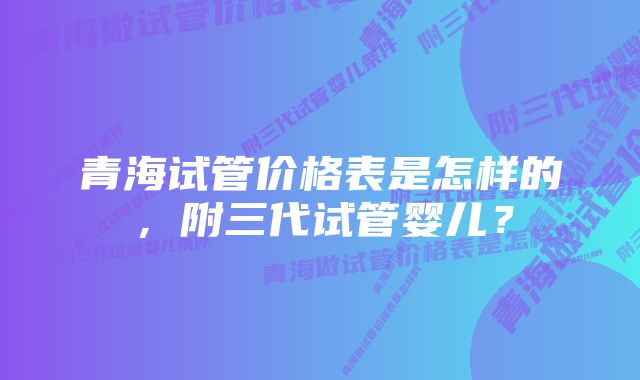 青海试管价格表是怎样的，附三代试管婴儿？