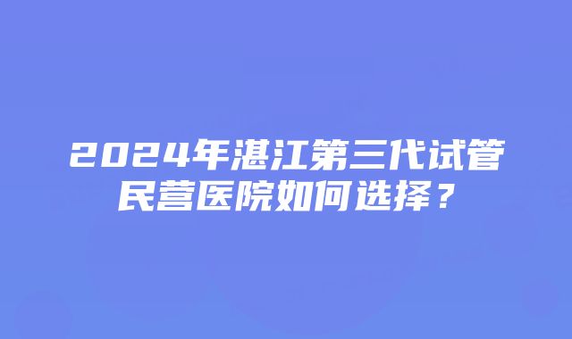 2024年湛江第三代试管民营医院如何选择？