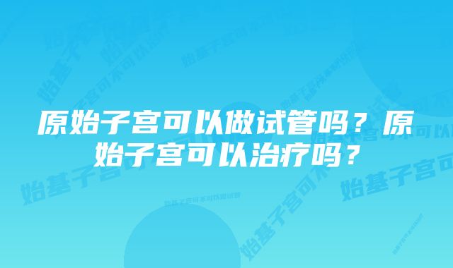 原始子宫可以做试管吗？原始子宫可以治疗吗？