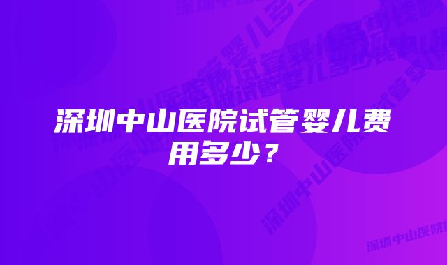 深圳中山医院试管婴儿费用多少？