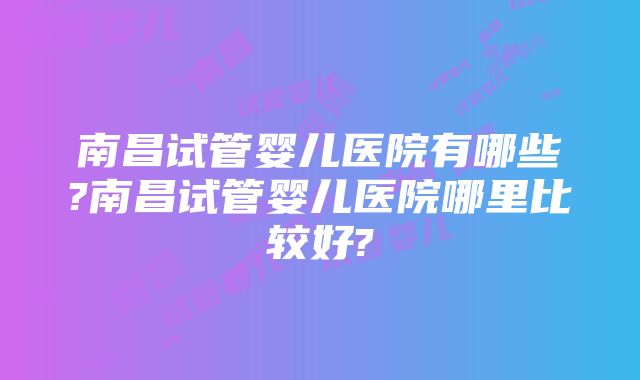 南昌试管婴儿医院有哪些?南昌试管婴儿医院哪里比较好?