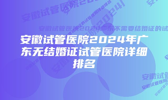 安徽试管医院2024年广东无结婚证试管医院详细排名