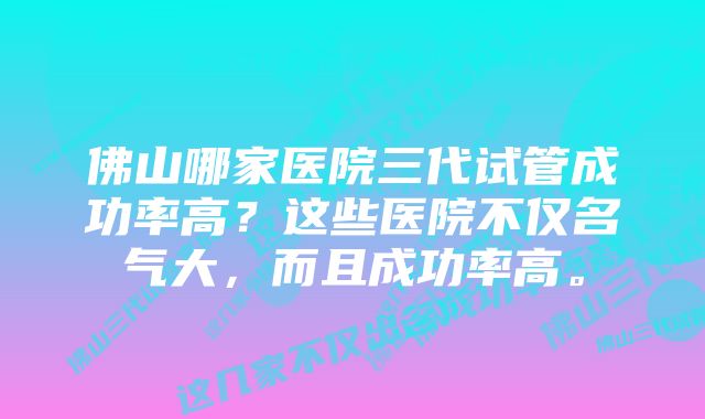 佛山哪家医院三代试管成功率高？这些医院不仅名气大，而且成功率高。