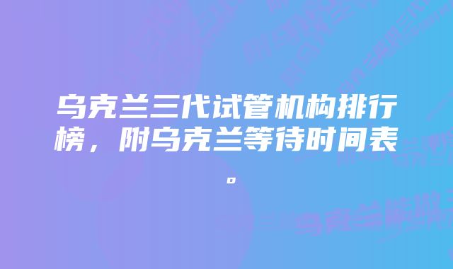 乌克兰三代试管机构排行榜，附乌克兰等待时间表。