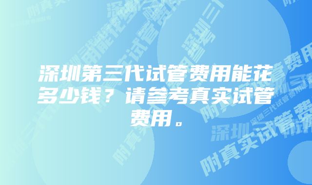 深圳第三代试管费用能花多少钱？请参考真实试管费用。