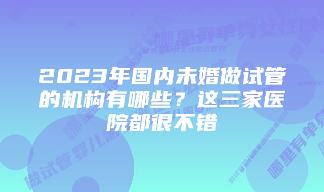 2023年国内未婚做试管的机构有哪些？这三家医院都很不错