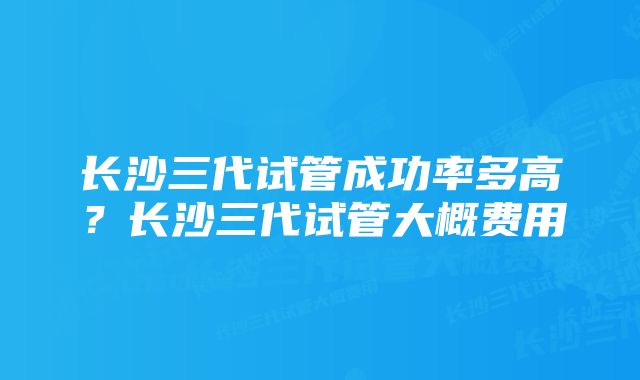 长沙三代试管成功率多高？长沙三代试管大概费用