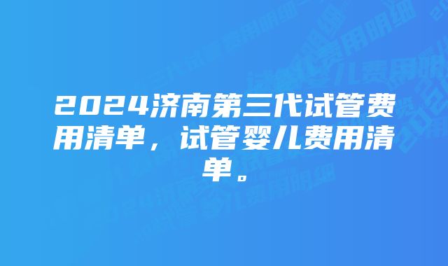 2024济南第三代试管费用清单，试管婴儿费用清单。