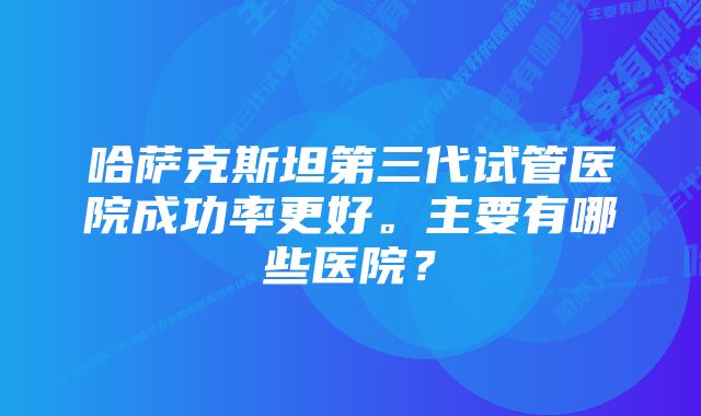 哈萨克斯坦第三代试管医院成功率更好。主要有哪些医院？