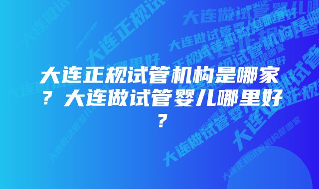 大连正规试管机构是哪家？大连做试管婴儿哪里好？