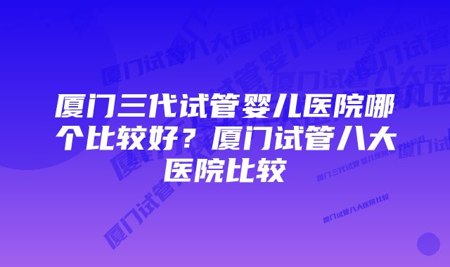 厦门三代试管婴儿医院哪个比较好？厦门试管八大医院比较