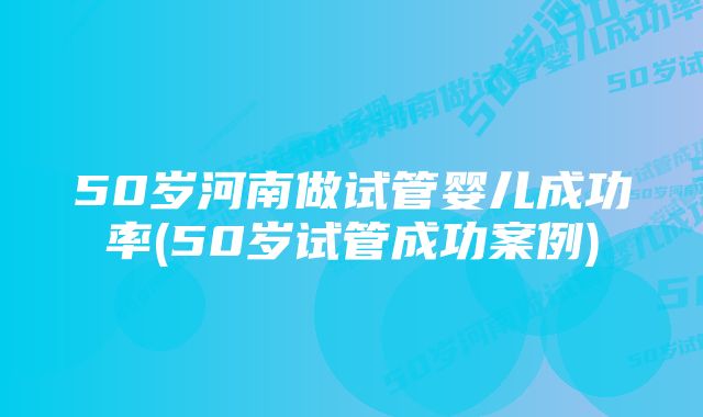 50岁河南做试管婴儿成功率(50岁试管成功案例)