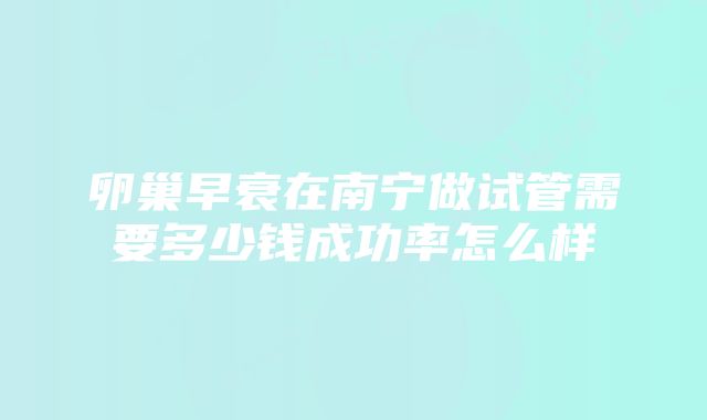 卵巢早衰在南宁做试管需要多少钱成功率怎么样