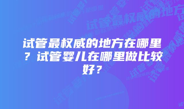 试管最权威的地方在哪里？试管婴儿在哪里做比较好？