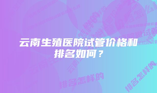 云南生殖医院试管价格和排名如何？