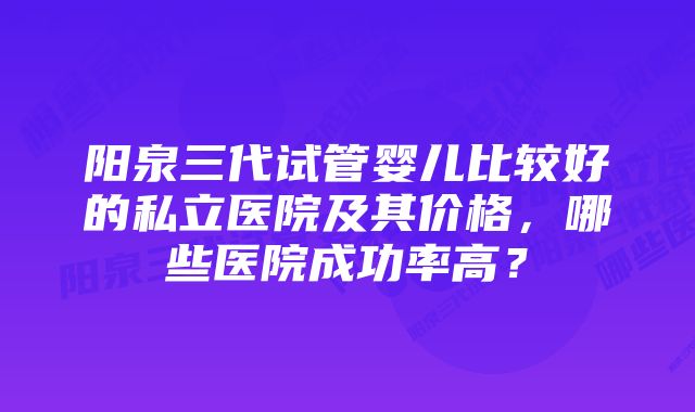 阳泉三代试管婴儿比较好的私立医院及其价格，哪些医院成功率高？