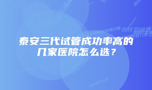 泰安三代试管成功率高的几家医院怎么选？