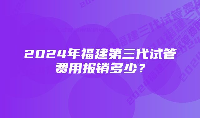 2024年福建第三代试管费用报销多少？