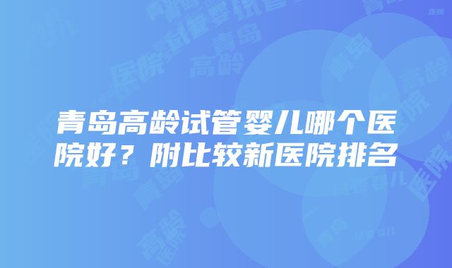 青岛高龄试管婴儿哪个医院好？附比较新医院排名