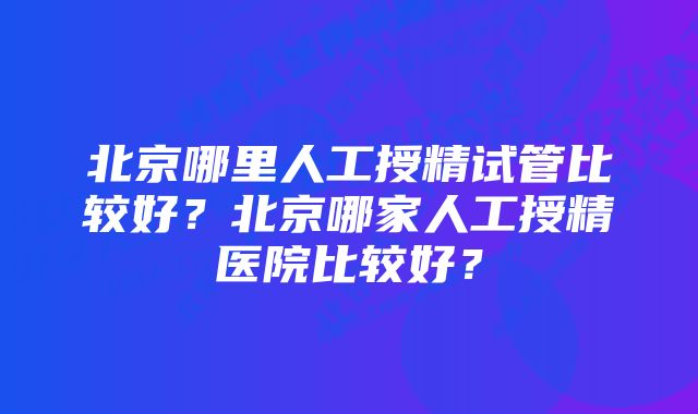 北京哪里人工授精试管比较好？北京哪家人工授精医院比较好？