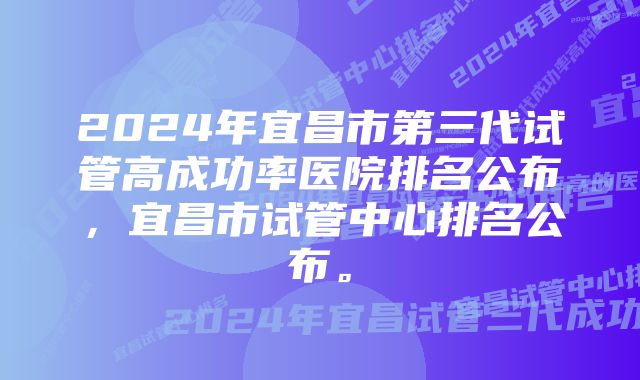 2024年宜昌市第三代试管高成功率医院排名公布，宜昌市试管中心排名公布。