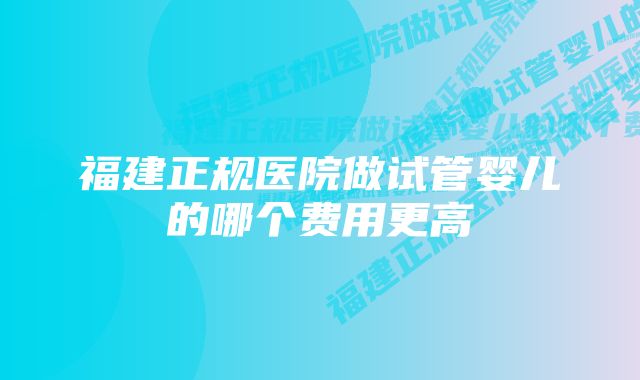 福建正规医院做试管婴儿的哪个费用更高