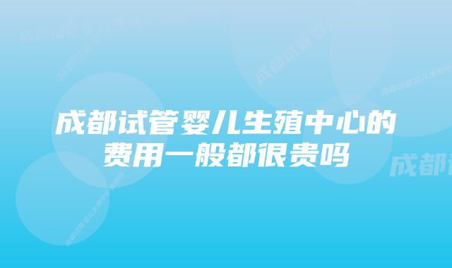 成都试管婴儿生殖中心的费用一般都很贵吗