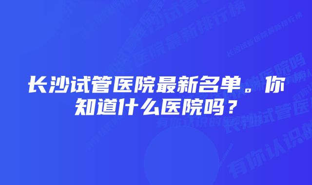 长沙试管医院最新名单。你知道什么医院吗？