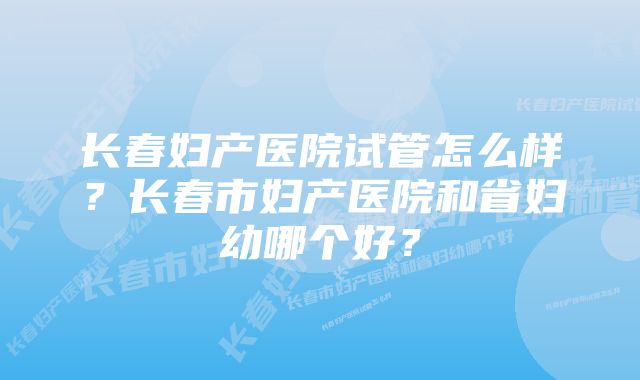 长春妇产医院试管怎么样？长春市妇产医院和省妇幼哪个好？