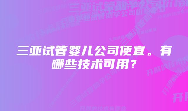 三亚试管婴儿公司便宜。有哪些技术可用？