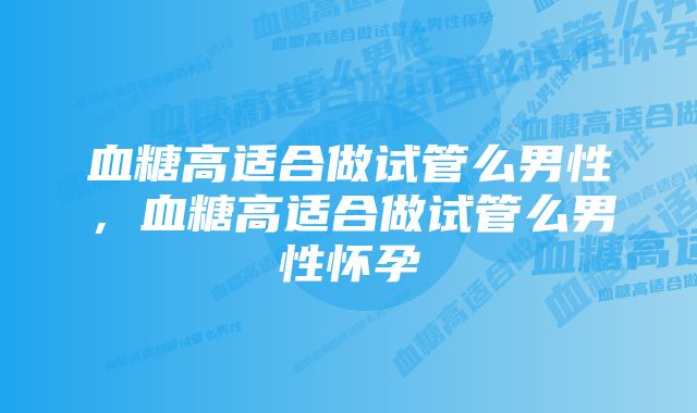 血糖高适合做试管么男性，血糖高适合做试管么男性怀孕