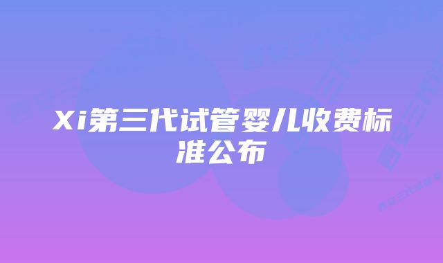 Xi第三代试管婴儿收费标准公布