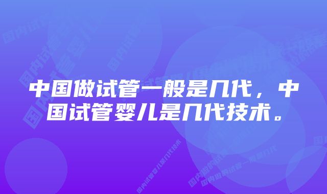 中国做试管一般是几代，中国试管婴儿是几代技术。