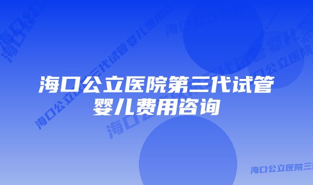 海口公立医院第三代试管婴儿费用咨询