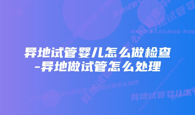 异地试管婴儿怎么做检查-异地做试管怎么处理