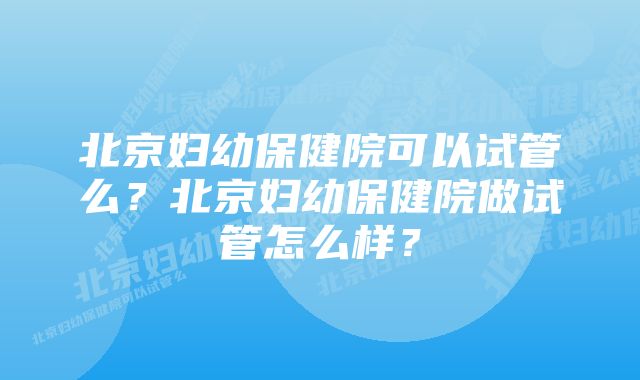 北京妇幼保健院可以试管么？北京妇幼保健院做试管怎么样？