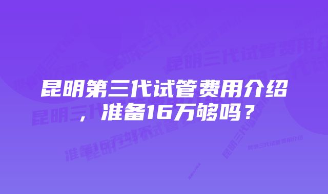 昆明第三代试管费用介绍，准备16万够吗？