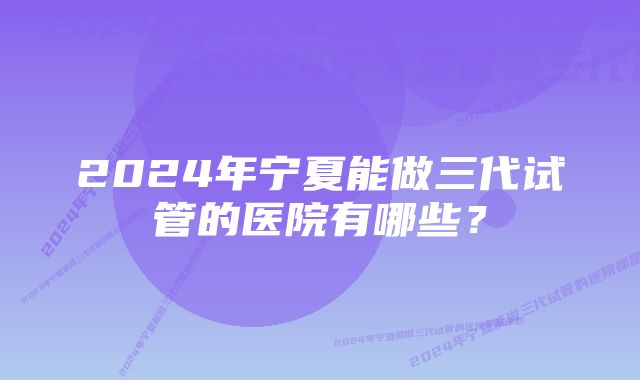 2024年宁夏能做三代试管的医院有哪些？