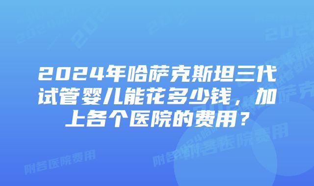 2024年哈萨克斯坦三代试管婴儿能花多少钱，加上各个医院的费用？