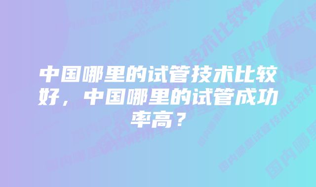 中国哪里的试管技术比较好，中国哪里的试管成功率高？