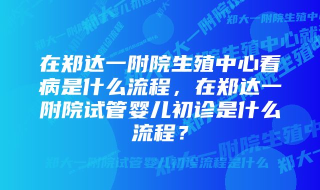 在郑达一附院生殖中心看病是什么流程，在郑达一附院试管婴儿初诊是什么流程？