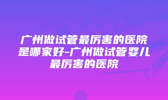 广州做试管最厉害的医院是哪家好-广州做试管婴儿最厉害的医院