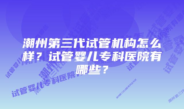 潮州第三代试管机构怎么样？试管婴儿专科医院有哪些？