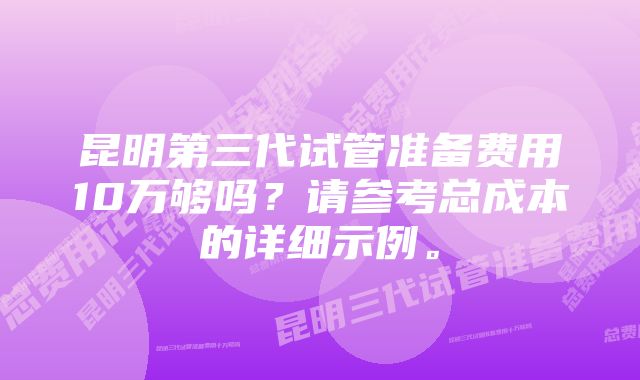 昆明第三代试管准备费用10万够吗？请参考总成本的详细示例。