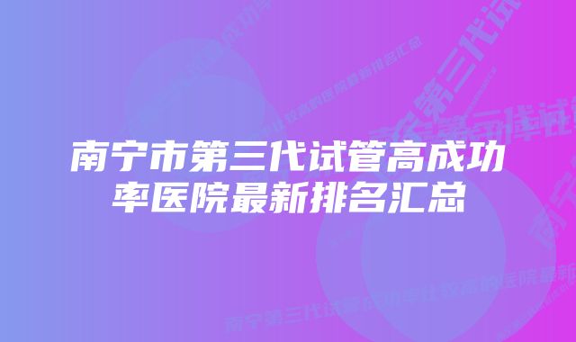 南宁市第三代试管高成功率医院最新排名汇总