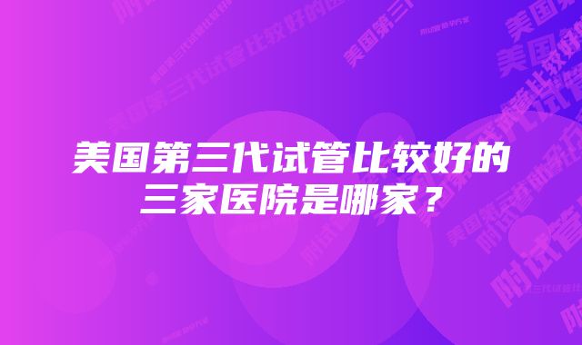 美国第三代试管比较好的三家医院是哪家？