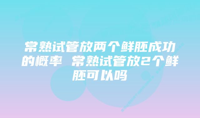 常熟试管放两个鲜胚成功的概率 常熟试管放2个鲜胚可以吗