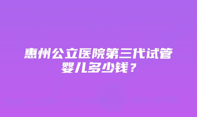 惠州公立医院第三代试管婴儿多少钱？